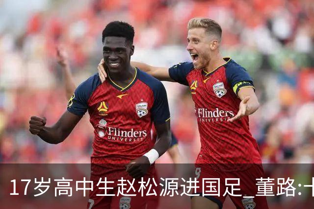 17岁高中生赵松源进国足 董路:十年内或不会再有